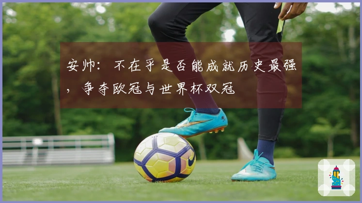 安帅：不在乎是否能成就历史最强，争夺欧冠与世界杯双冠