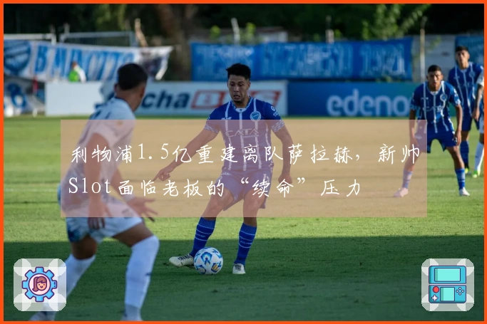 利物浦1.5亿重建离队萨拉赫，新帅Slot面临老板的“续命”压力