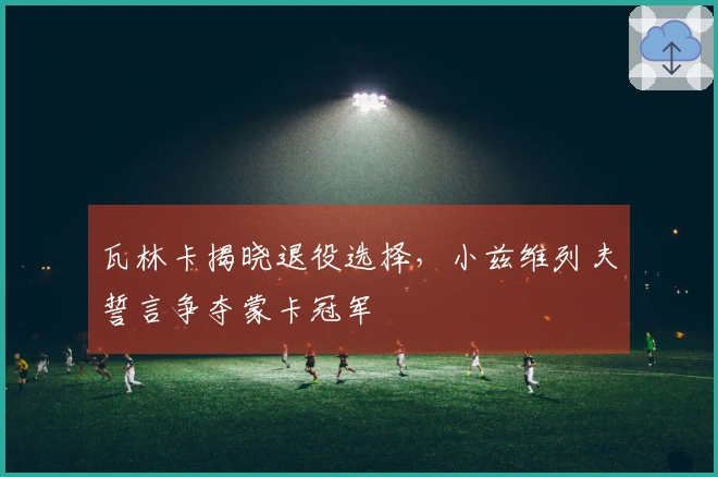 瓦林卡揭晓退役选择，小兹维列夫誓言争夺蒙卡冠军
