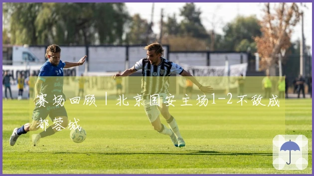 赛场回顾｜北京国安主场1-2不敌成都蓉城