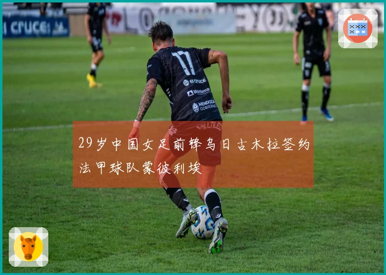29岁中国女足前锋乌日古木拉签约法甲球队蒙彼利埃