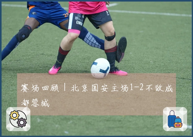 赛场回顾｜北京国安主场1-2不敌成都蓉城