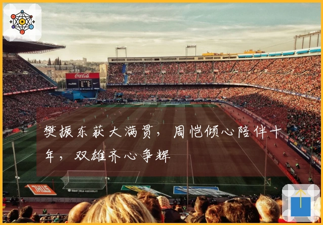 樊振东获大满贯，周恺倾心陪伴十年，双雄齐心争辉