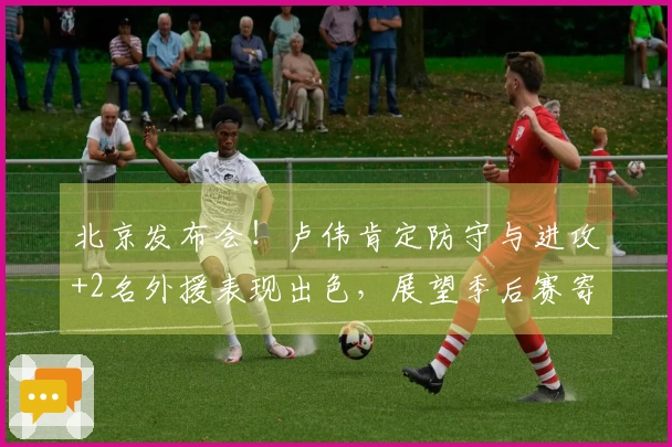 北京发布会！卢伟肯定防守与进攻+2名外援表现出色，展望季后赛寄语满满期待！