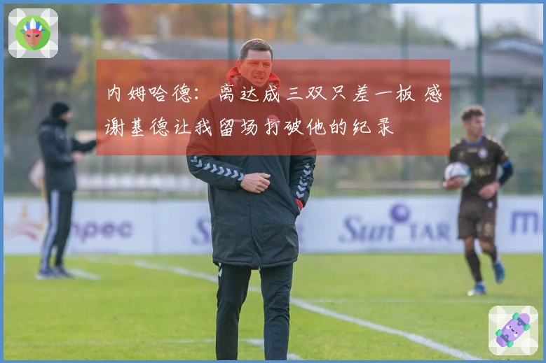 内姆哈德：离达成三双只差一板 感谢基德让我留场打破他的纪录